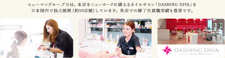 ヒューマングループでは、本店をニューヨークに構えるネイルサロン「DASHING DIVA」を日本国内で独占展開（約50店舗）しています。各店での修了生就職実績も豊富です。
