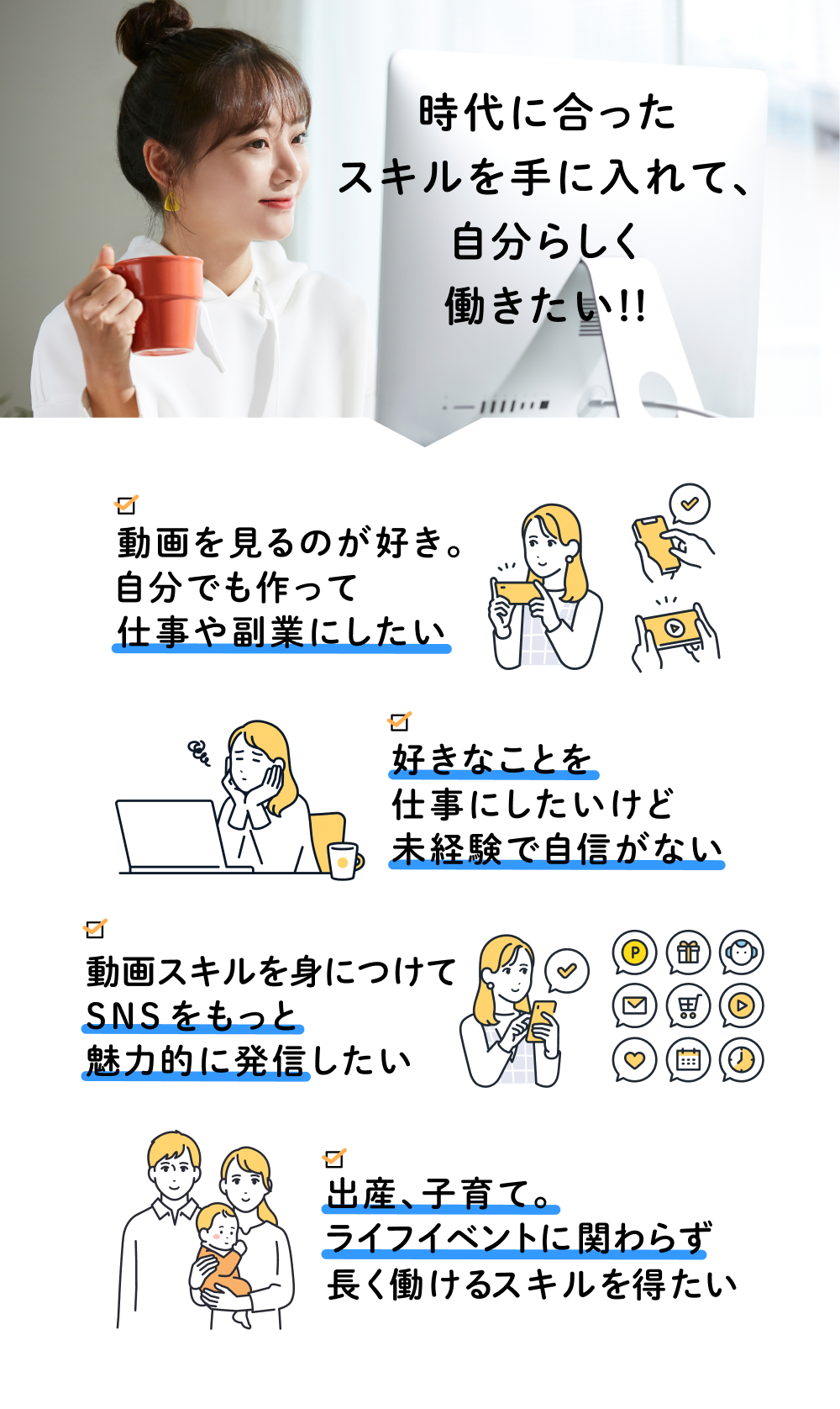 時代に合ったスキルを手に入れて、自分らしく働きたい!! 動画を見るのが好き。自分でも作って仕事や副業にしたい 好きなことを仕事にしたいけど未経験で自信がない 動画スキルを身につけてSNSをもっと魅力的に発信したい 出産、子育て。ライフイベントに関わらず長く働けるスキルを得たい