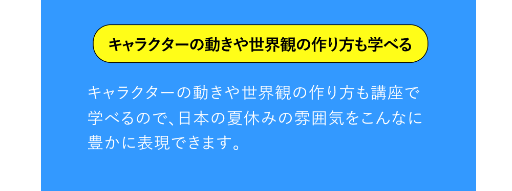 キャラクターの動きや世界観の作り方も学べる キャラクターの動きや世界観の作り方も講座で学べるので、日本の夏休みの雰囲気をこんなに豊かに表現できます。