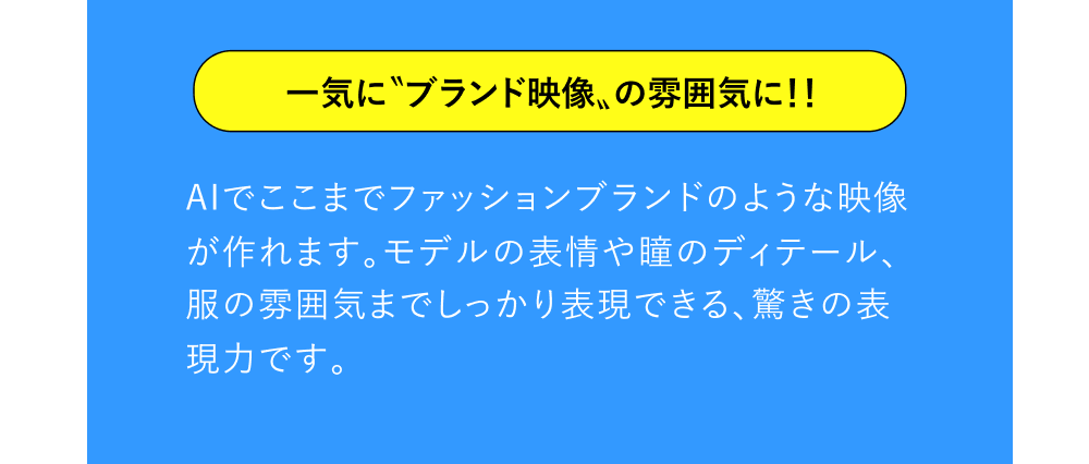 一気に〝ブランド映像〟の雰囲気に！！ AIでここまでファッションブランドのような映像が作れます。モデルの表情や瞳のディテール、服の雰囲気までしっかり表現できる、驚きの表現力です。