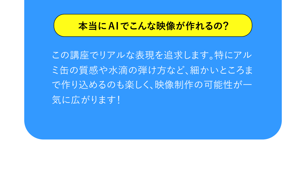本当にAIでこんな映像が作れるの？ この講座でリアルな表現を追求します。特にアルミ缶の質感や水滴の弾け方など、細かいところまで作り込めるのも楽しく、映像制作の可能性が一気に広がります！