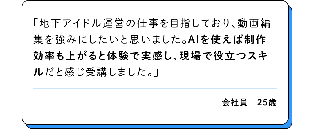 地下アイドル運営の仕事を目指しており、動画編集を強みにしたいと思いました。AIを使えば制作効率も上がると体験で実感し、現場で役立つスキルだと感じ受講しました。
