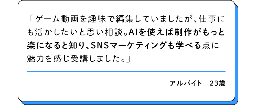 ゲーム動画を趣味で編集していましたが、仕事にも活かしたいと思い相談。AIを使えば制作がもっと楽になると知り、SNSマーケティングも学べる点に魅力を感じ受講しました。