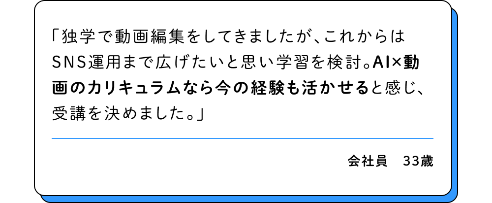 独学で動画編集をしてきましたが、これからはSNS運用まで広げたいと思い学習を検討。AI×動画のカリキュラムなら今の経験も活かせると感じ、受講を決めました。