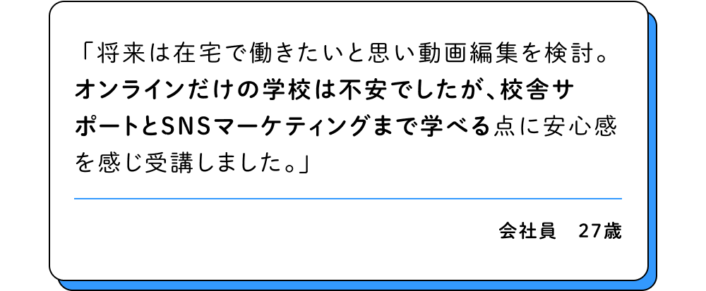 将来は在宅で働きたいと思い動画編集を検討。オンラインだけの学校は不安でしたが、校舎サポートとSNSマーケティングまで学べる点に安心感を感じ受講しました。