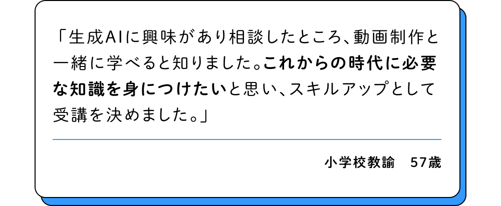 生成AIに興味があり相談したところ、動画制作と一緒に学べると知りました。これからの時代に必要な知識を身につけたいと思い、スキルアップとして受講を決めました。