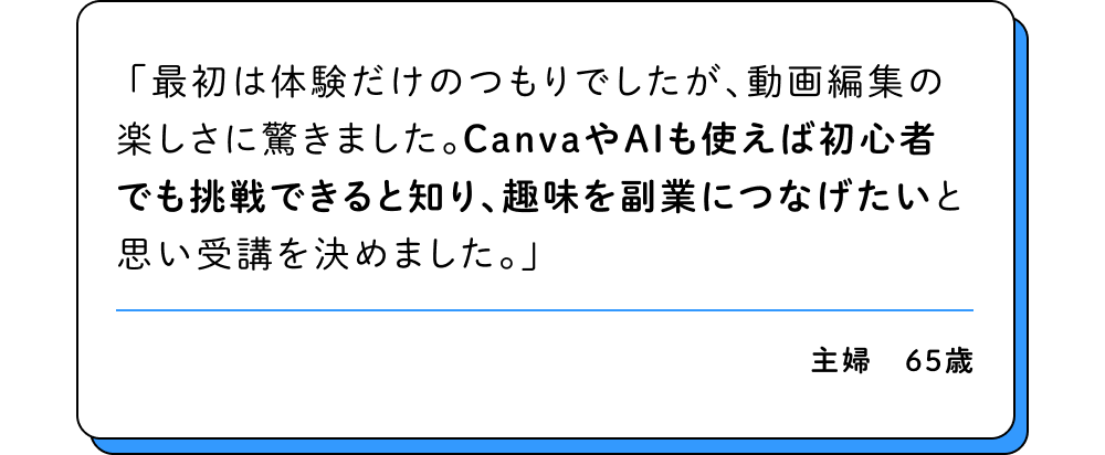 最初は体験だけのつもりでしたが、動画編集の楽しさに驚きました。CanvaやAIも使えば初心者でも挑戦できると知り、趣味を副業につなげたいと思い受講を決めました。