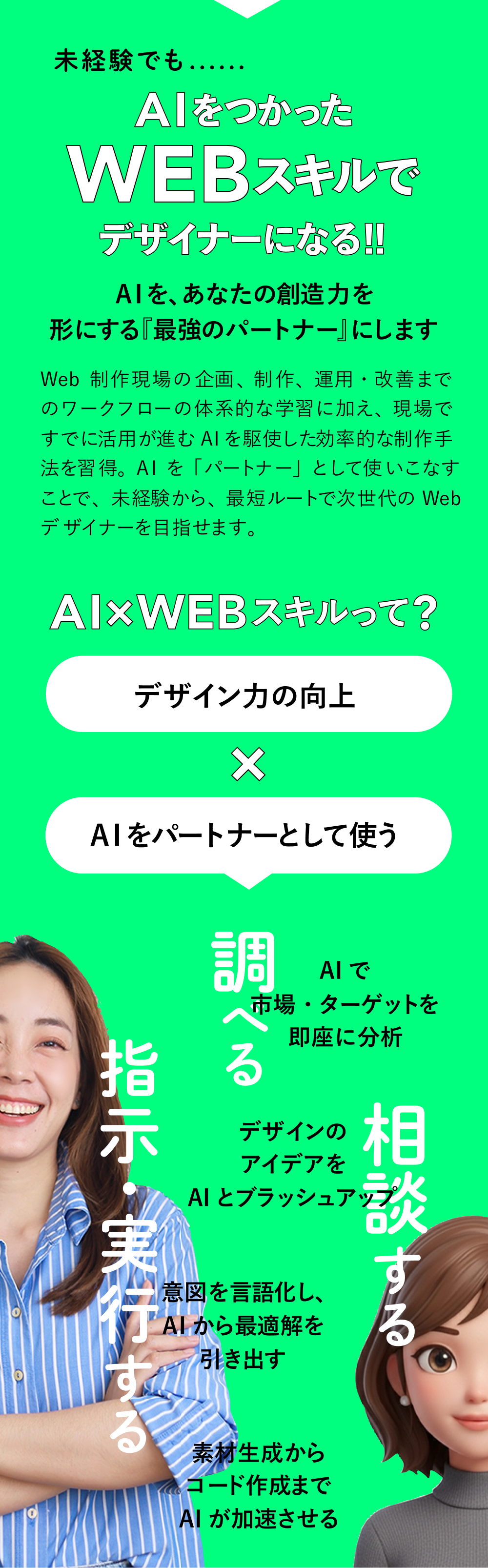 AIをつかったWEBスキルでデザイナーになる！！ AIを、あなたの創造力を形にする『最強のパートナー』にします Webの基礎から、UI/UX、デザイン、コーディング、分析・提案まで。AIを活用することで、初心者でも短期間で“現場レベルの判断力”を身につけられます。スキル取得だけでなく、キャリア支援もセットで「未来の選択肢」が広がります。 AIXWEBスキルって? デザイン力/理解力の向上XAIをパートナーとして使う 