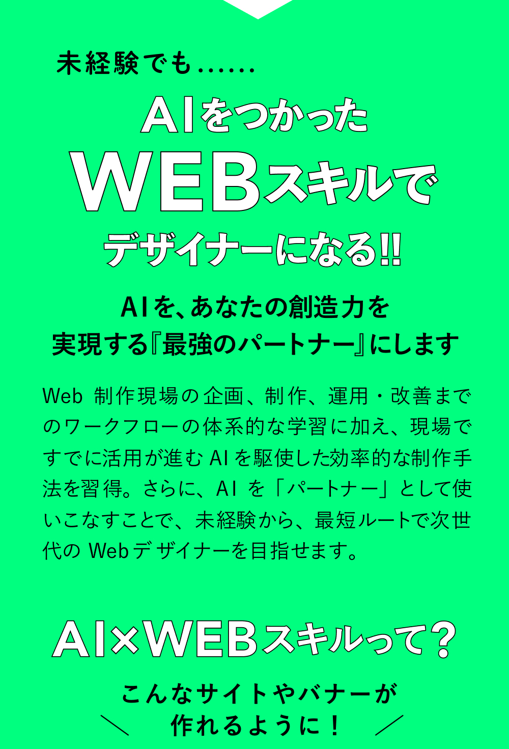 AIをつかったWEBスキルでデザイナーになる！！ AIを、あなたの創造力を形にする『最強のパートナー』にします Webの基礎から、UI/UX、デザイン、コーディング、分析・提案まで。AIを活用することで、初心者でも短期間で“現場レベルの判断力”を身につけられます。スキル取得だけでなく、キャリア支援もセットで「未来の選択肢」が広がります。 AIXWEBスキルって?