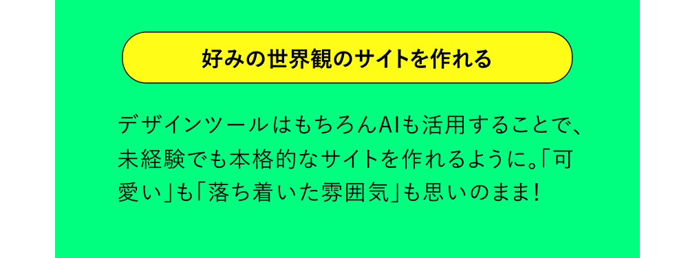好みの世界観のサイトを作れる デザインツールはもちろんAIも活用することで、未経験でも本格的なサイトを作れるように。「可愛い」も「落ち着いた雰囲気」も思いのまま！
