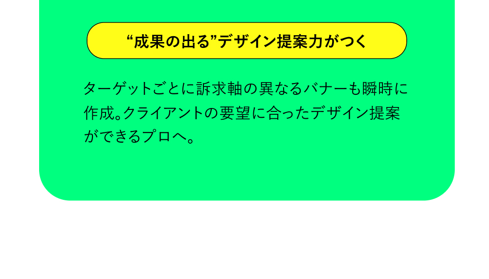 “成果の出る”デザイン提案力がつく ターゲットごとに訴求軸の異なるバナーも瞬時に作成。クライアントの要望に合ったデザイン提案ができるプロへ。