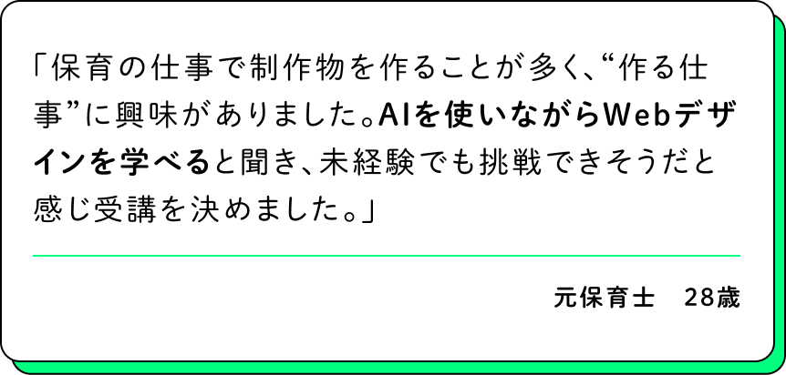 保育の仕事で制作物を作ることが多く、“作る仕事”に興味がありました。AIを使いながらWebデザインを学べると聞き、未経験でも挑戦できそうだと感じ受講を決めました。