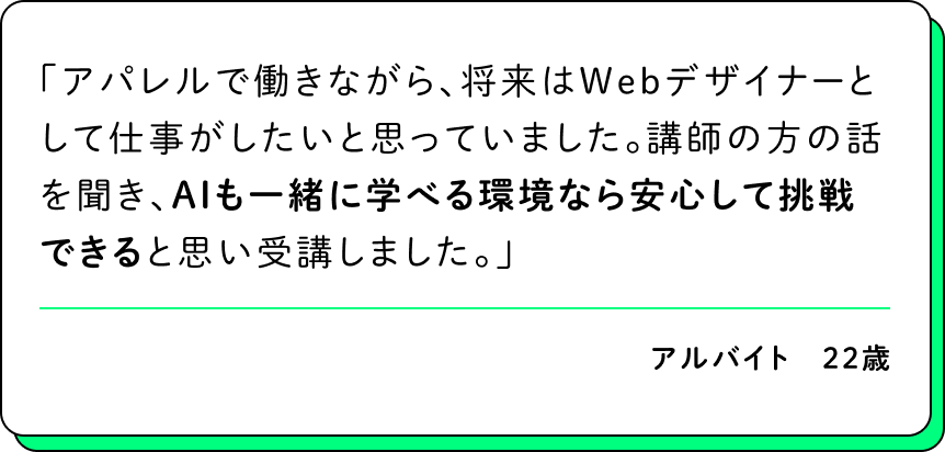 アパレルで働きながら、将来はWebデザイナーとして仕事がしたいと思っていました。講師の方の話を聞き、AIも一緒に学べる環境なら安心して挑戦できると思い受講しました。