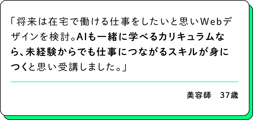 将来は在宅で働ける仕事をしたいと思いWebデザインを検討。AIも一緒に学べるカリキュラムなら、未経験からでも仕事につながるスキルが身につくと思い受講しました。