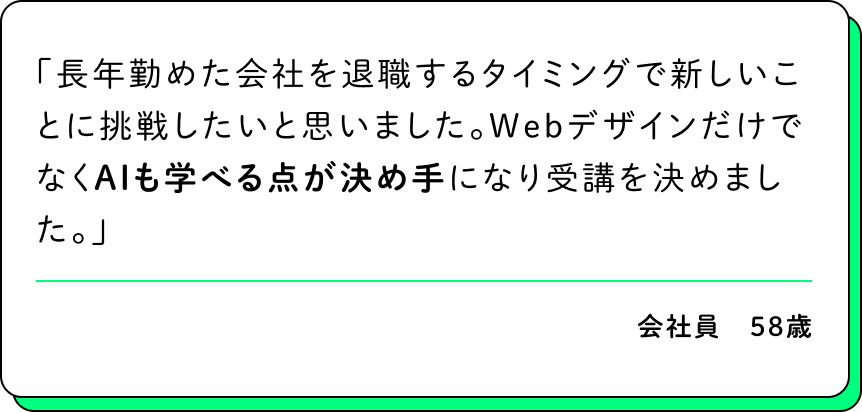 長年勤めた会社を退職するタイミングで新しいことに挑戦したいと思いました。WebデザインだけでなくAIも学べる点が決め手になり受講を決めました。