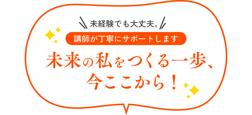 未経験でも大丈夫。 講師とサポートが伴走します。 未来の私をつくる一歩、今ここから！