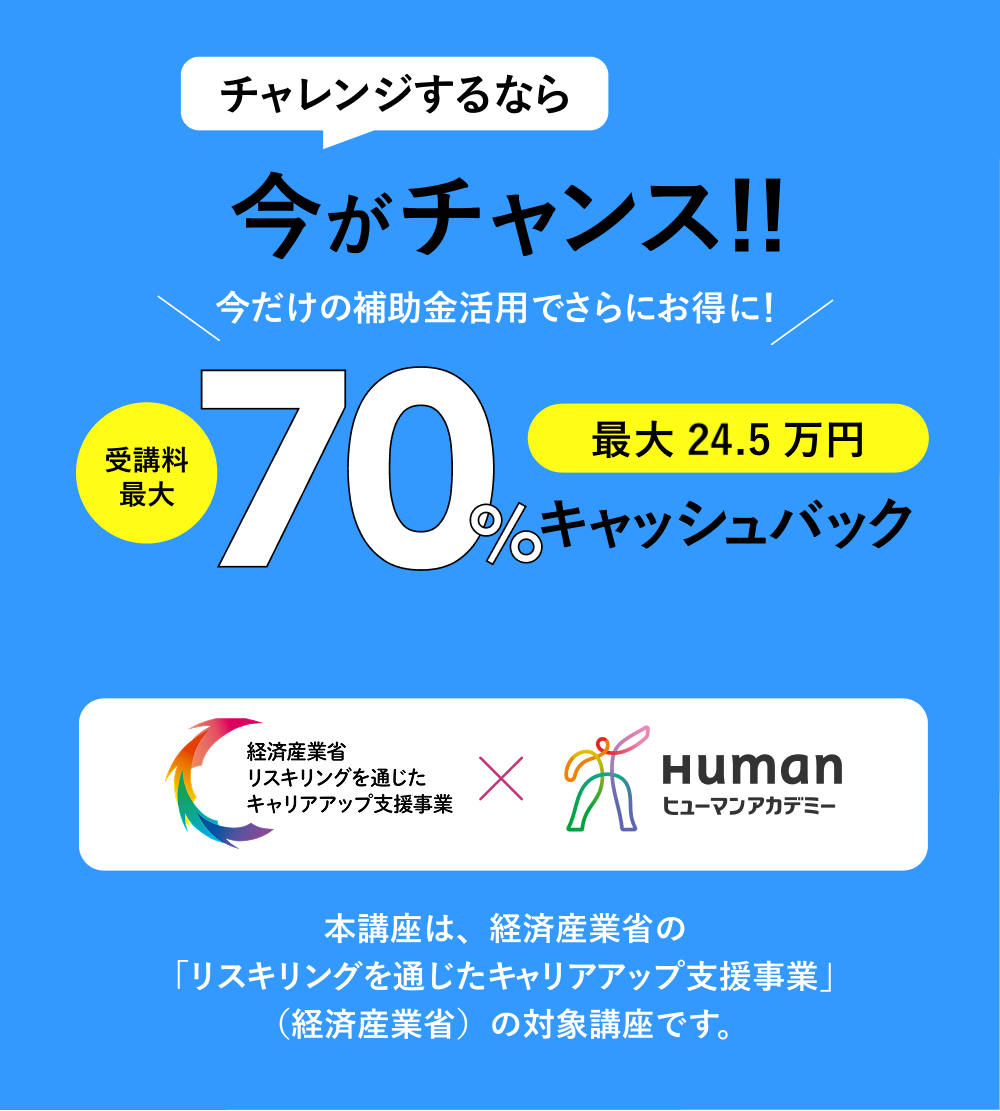 チャレンジするなら今がチャンス!!受講料最大70%キャッシュバック 本講座は、経済産業省の「リスキリングを通じたキャリアアップ支援事業」（経済産業省）の対象講座です。
