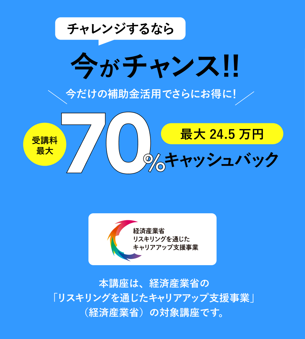 チャレンジするなら今がチャンス!!受講料最大70%キャッシュバック 本講座は、経済産業省の「リスキリングを通じたキャリアアップ支援事業」（経済産業省）の対象講座です。