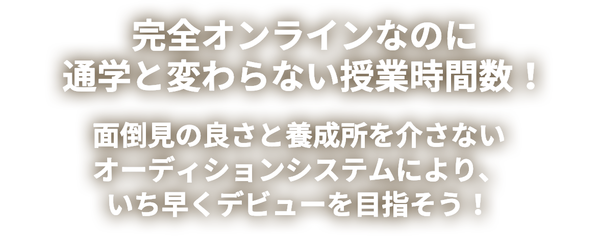 完全オンラインなのに通学と変わらない授業時間数！面倒見の良さと養成所を介さないオーディションシステムにより、いち早くデビューを目指そう！