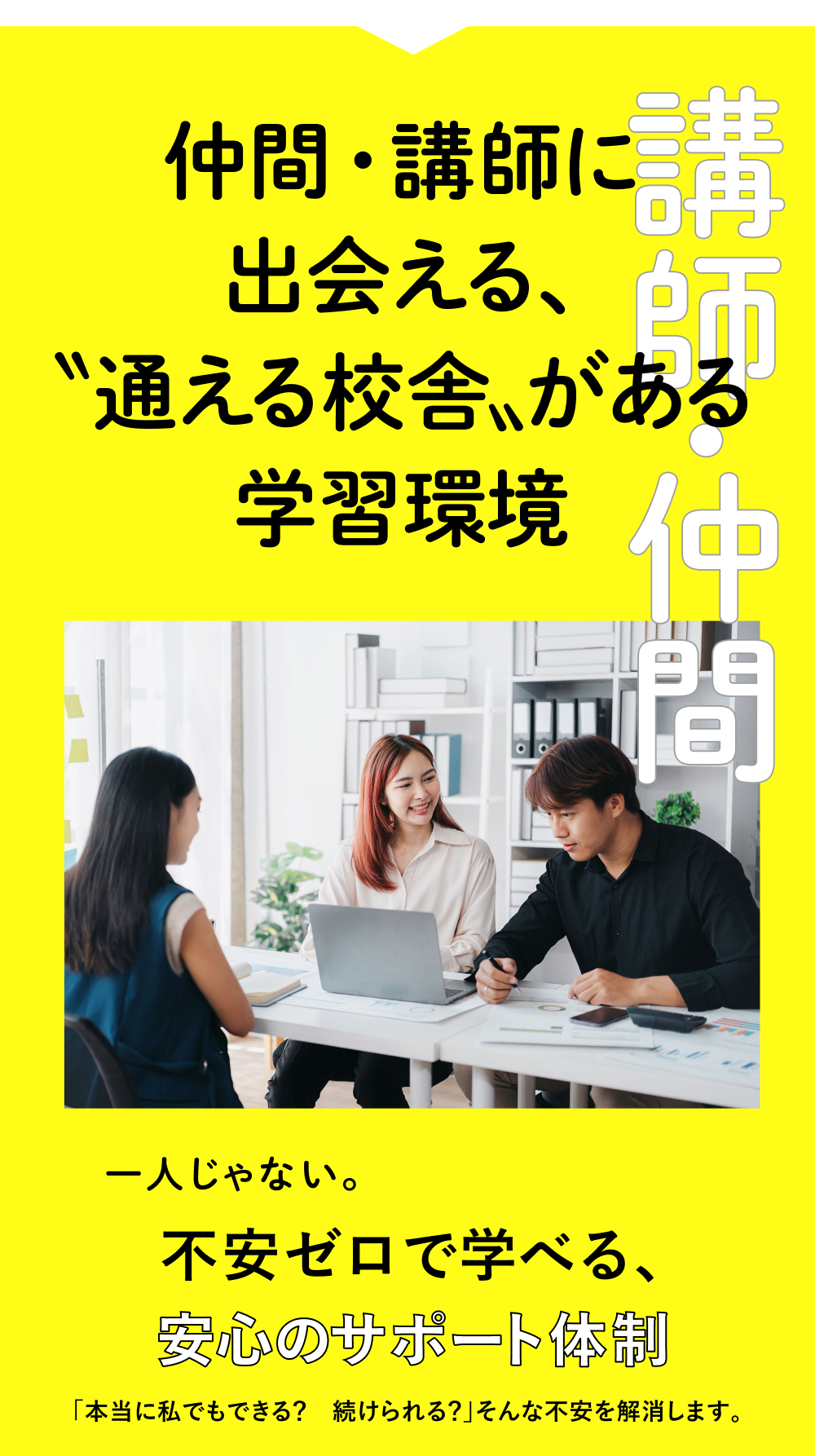 講師・仲間 仲間・講師に出会える、「通える校舎」がある学習環境。一人じゃない。不安ゼロで学べる、安心のサポート体制