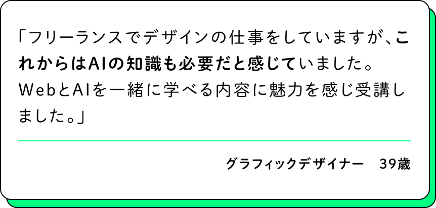 フリーランスでデザインの仕事をしていますが、これからはAIの知識も必要だと感じていました。WebとAIを一緒に学べる内容に魅力を感じ受講しました。