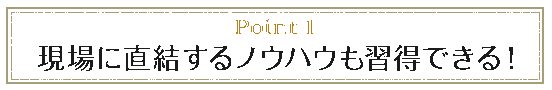 point1 現場に直結するノウハウも習得できる!