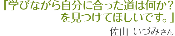学びながら自分に合った道は何か？を見つけてほしいです。　佐山いづみさん