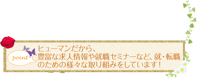 ヒューマンだから、豊富な求人情報や就職セミナーなど、就・転職のための様々な取り組みをしています！