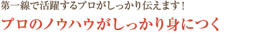 第一線で活躍するプロがしっかり伝えます！プロのノウハウがしっかり身につく