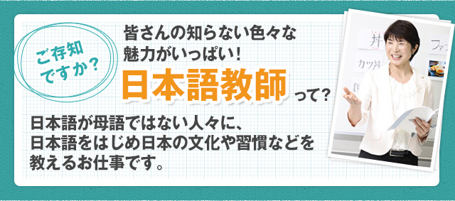 ご存知ですか？皆さんの知らない色々な魅力がいっぱい！日本語教師って？日本語教師とは、日本語が母語ではない人々に、日本語をはじめ日本の文化や習慣などを教えるお仕事です。