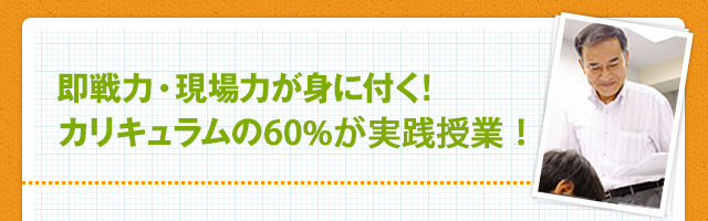 即戦力・現場力が身に付く！カリキュラムの60％が実践授業！