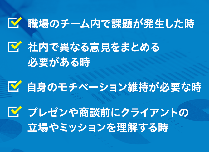・職場のチーム内で課題が発生した時・社内で異なる意見をまとめる必要がある時・自身のモチベーション維持が必要な時・プレゼンや商談前にクライアントの立場やミッションを理解する時