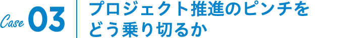 Case03｜プロジェクト推進のピンチをどう乗り切るか