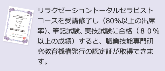 リラクゼーショントータルセラピストコースを受講修了し（80％以上の出席率）、筆記試験、実技試験に合格（８０％以上の成績）すると、職業技能専門研究教育機構発行の認定証が取得できます。