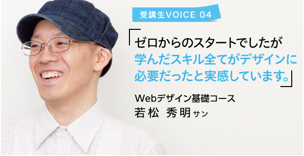 受講生VOICE 04 ゼロからのスタートでしたが 学んだスキル全てがデザインに必要だったと実感しています。 Webデザイン基礎コース若松 秀明サン