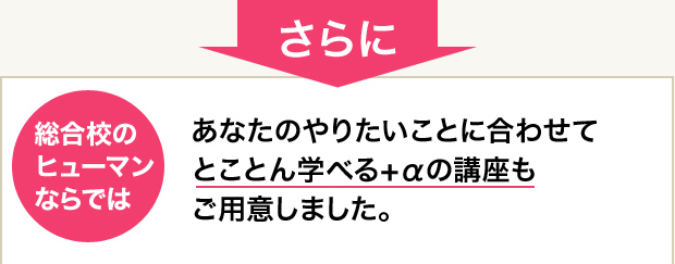 さらに総合校の ヒューマン ならではあなたのやりたいことに合わせてとことん学べる+αの講座もご用意しました。