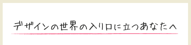デザインの世界の入り口に立つあなたへ