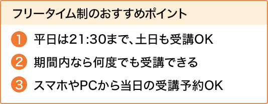 フリータイム制のおすすめポイント平日は21:30まで、土日も受講OK期間内なら何度でも受講できるスマホやPCから当日の受講予約OK