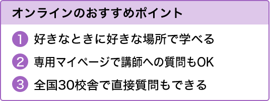 オンラインのおすすめポイント好きなときに好きな場所で学べる専用マイページで講師への質問もOK全国30校舎で直接質問もできる