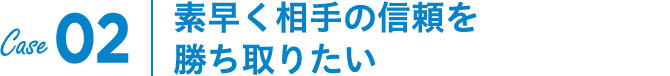 Case02｜素早く相手の信頼を勝ち取りたい