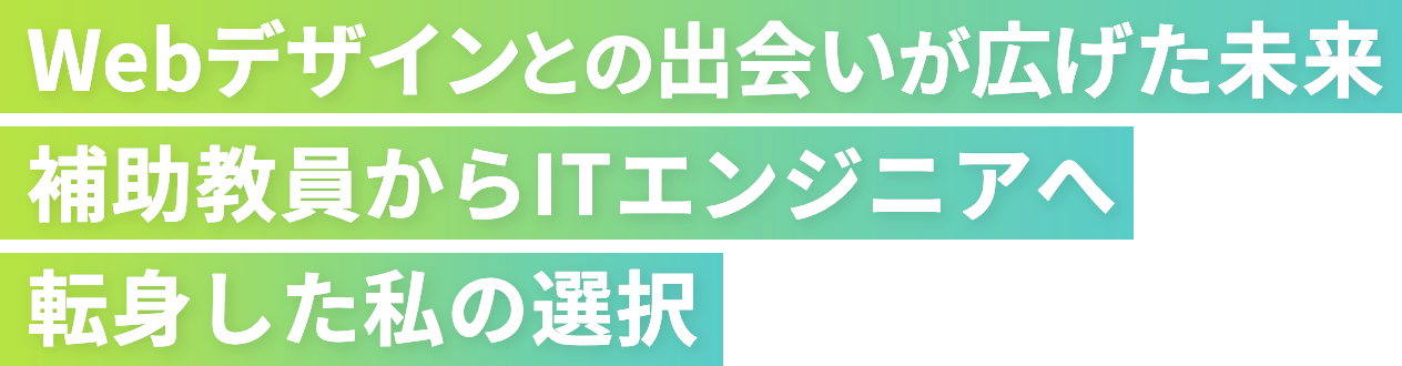 Webデザインとの出会いが広げた未来 補助教員からITエンジニアへ転身した私の選択
